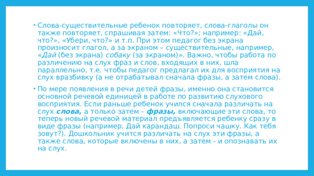 Слова-существительные ребенок повторяет, слова-глаголы он также повторяет, спрашивая затем: «Что?»; например: «Дай, что?», «Убери, что?» и т.п. При этом педагог без экрана произносит глагол, а за экраном – существительные, например, « Дай (без экрана) собаку (за экраном)». Важно, чтобы работа по различению на слух фраз и слов, входящих в них, шла параллельно, т.е. чтобы педагог предлагал их для восприятия на слух вразбивку (а не отрабатывал сначала фразы, а затем слова). По мере появления в речи детей фразы, именно она становится основной речевой единицей в работе по развитию слухового восприятия. Если раньше ребенок учился сначала различать на слух слова , а только затем - фразы, включающие эти слова, то теперь новый речевой материал предъявляется ребенку сразу в виде фразы (например, Дай карандаш. Попроси чашку. Как тебя зовут?). Дошкольник учится различать на слух эти фразы, а также слова, которые включены в них, а затем - и опознавать их на слух. 
