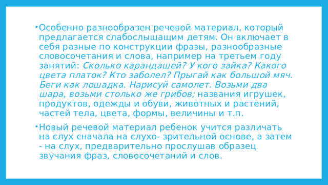 Особенно разнообразен речевой материал, который предлагается слабослышащим детям. Он включает в себя разные по конструкции фразы, разнообразные словосочетания и слова, например на третьем году занятий: Сколько карандашей? У кого зайка? Какого цвета платок? Кто заболел? Прыгай как большой мяч. Беги как лошадка. Нарисуй самолет. Возьми два шара, возьми столько же грибов; названия игрушек, продуктов, одежды и обуви, животных и растений, частей тела, цвета, формы, величины и т.п. Новый речевой материал ребенок учится различать на слух сначала на слухо- зрительной основе, а затем - на слух, предварительно прослушав образец звучания фраз, словосочетаний и слов. 