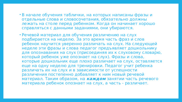 В начале обучения таблички, на которых написаны фразы и отдельные слова и словосочетания, обязательно должны лежать на столе перед ребенком. Когда он начинает хорошо справляться с данными заданиями, они убираются. Речевой материал для обучения различению на слух подбирается на неделю. За это время часть фраз и слов ребенок научится уверенно различать на слух. На следующей неделе эти фразы и слова педагог предъявляет дошкольнику для опознавания на слух (присоединяя их к слуховому словарю, который ребенок уже опознает на слух). Фразы и слова, которые дошкольник еще плохо различает на слух, оставляется еще на одну неделю для тренировки. Педагог учит ребенка различать их на слух и в зависимости от успешности различения постепенно добавляет к ним новый речевой материал. Таким образом, на каждом занятии часть речевого материала ребенок опознает на слух, а часть - различает. 