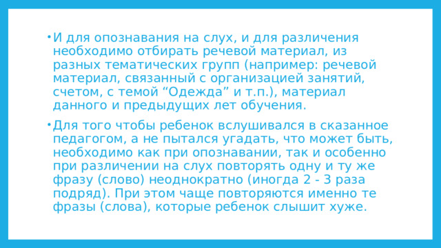 И для опознавания на слух, и для различения необходимо отбирать речевой материал, из разных тематических групп (например: речевой материал, связанный с организацией занятий, счетом, с темой “Одежда” и т.п.), материал данного и предыдущих лет обучения. Для того чтобы ребенок вслушивался в сказанное педагогом, а не пытался угадать, что может быть, необходимо как при опознавании, так и особенно при различении на слух повторять одну и ту же фразу (слово) неоднократно (иногда 2 - 3 раза подряд). При этом чаще повторяются именно те фразы (слова), которые ребенок слышит хуже. 