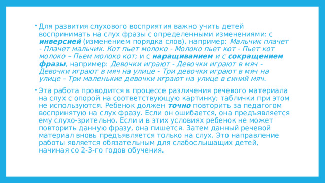 Для развития слухового восприятия важно учить детей воспринимать на слух фразы с определенными изменениями: с инверсией (изменением порядка слов), например: Мальчик плачет - Плачет мальчик. Кот пьет молоко - Молоко пьет кот - Пьет кот молоко – Пьем молоко кот; и с наращиванием и с сокращением фразы , например: Девочки играют - Девочки играют в мяч - Девочки играют в мяч на улице  - Три девочки играют в мяч на улице - Три маленькие девочки играют на улице в синий мяч. Эта работа проводится в процессе различения речевого материала на слух с опорой на соответствующую картинку; таблички при этом не используются. Ребенок должен точно повторить за педагогом воспринятую на слух фразу. Если он ошибается, она предъявляется ему слухо-зрительно. Если и в этих условиях ребенок не может повторить данную фразу, она пишется. Затем данный речевой материал вновь предъявляется только на слух. Это направление работы является обязательным для слабослышащих детей, начиная со 2-3-го годов обучения. 