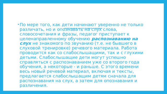 По мере того, как дети начинают уверенно не только различать, но и опознавать на слух слова, словосочетания и фразы, педагог приступает к целенаправленному обучению распознаванию на слух не знакомого по звучанию (т.е. не бывшего в слуховой тренировке) речевого материала. Работа проводится как со слабослышащими, так и с глухими детьми. Слабослышащие дети могут успешно справляться с распознаванием уже со второго года обучения, а некоторые - и раньше. С этого времени весь новый речевой материал, включая и тексты, предлагается слабослышащим детям сначала для распознавания на слух, а затем для опознавания и различения. РАСПОЗНАВАНИЕ НА СЛУХ РЕЧЕВОГО МАТЕРИАЛА       