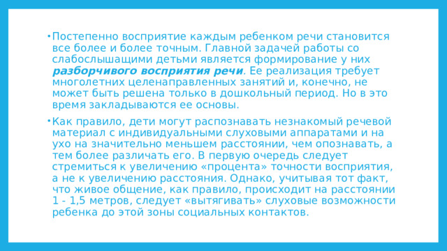 Постепенно восприятие каждым ребенком речи становится все более и более точным. Главной задачей работы со слабослышащими детьми является формирование у них разборчивого восприятия речи . Ее реализация требует многолетних целенаправленных занятий и, конечно, не может быть решена только в дошкольный период. Но в это время закладываются ее основы. Как правило, дети могут распознавать незнакомый речевой материал с индивидуальными слуховыми аппаратами и на ухо на значительно меньшем расстоянии, чем опознавать, а тем более различать его. В первую очередь следует стремиться к увеличению «процента» точности восприятия, а не к увеличению расстояния. Однако, учитывая тот факт, что живое общение, как правило, происходит на расстоянии 1 - 1,5 метров, следует «вытягивать» слуховые возможности ребенка до этой зоны социальных контактов. 