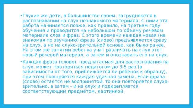 Глухие же дети, в большинстве своем, затрудняются в распознавании на слух незнакомого материала. С ними эта работа начинается позже, как правило, на третьем году обучения и проводится на небольшом по объему речевом материале слов и фраз. С этого времени каждая новая (не знакомая по звучанию) фраза (слово) предъявляется сразу на слух, а не на слухо-зрительной основе, как было ранее. На этом же занятии ребенка учат различать на слух этот новый речевой материал, а затем и опознавать его на слух. Каждая фраза (слово), предлагаемая для распознавания на слух, может повторяться педагогом до 3-5 раз (в зависимости от того, приближается ли ребенок к образцу), при этом поощряется каждая удачная замена. Если фраза (слово) остается не воспринятой, то она повторяется слухо-зрительно, а затем - и на слух и подкрепляется соответствующим предметом, картинкой. 