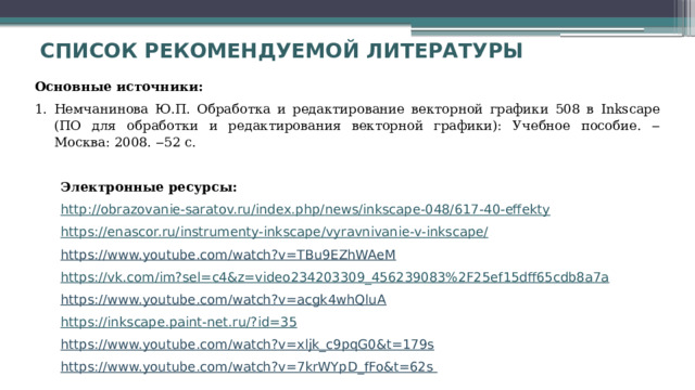 Список рекомендуемой литературы     Основные источники: Немчанинова Ю.П. Обработка и редактирование векторной графики 508 в Inkscape (ПО для обработки и редактирования векторной графики): Учебное пособие. ‒ Москва: 2008. ‒52 с.   Электронные ресурсы: http :// obrazovanie-saratov.ru / index.php / news / inkscape -048/617-40- effekty https :// enascor.ru / instrumenty-inkscape / vyravnivanie -v- inkscape / https://www.youtube.com/watch?v=TBu9EZhWAeM https :// vk.com / im?sel = c4&z = video234203309_456239083%2F25ef15dff65cdb8a7a https://www.youtube.com/watch?v=acgk4whQluA https :// inkscape.paint-net.ru /? id =35 https://www.youtube.com/watch?v=xljk_c9pqG0&t=179s https://www.youtube.com/watch?v=7krWYpD_fFo&t=62s 