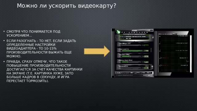 Можно ли ускорить видеокарту? Смотря что понимается под ускорением... Если разогнать - то нет. Если задать определенные настройки видеоадаптера - то 10-15% производительности выжать еще можно. Правда, сразу отмечу, что такое повышение производительности достигается за счет качества картинки на экране (т.е. картинка хуже, зато больше кадров в секунду, и игра перестает тормозить). 