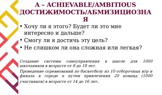 A – ACHIEVABLE/AMBITIOUS ДОСТИЖИМОСТЬ/АБМИЗИЦИОЗНАЯ Хочу ли я этого? Будет ли это мне интересно и дальше? Смогу ли я достичь эту цель? Не слишком ли она сложная или легкая? Создание системы самоуправления в школе для 1000 школьников в возрасте от 8 до 18 лет. Проведение соревнований по баскетболу из 10 отборочных игр и финала в городе n путем привлечения 20 команд (1000 участников) в возрасте от 14 до 16 лет .  