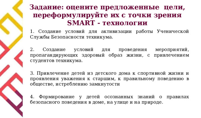 Задание: оцените предложенные цели, переформулируйте их с точки зрения SMART - технологии 1. Создание условий для активизации работы Ученической Службы Безопасности техникума. 2. Создание условий для проведения мероприятий, пропагандирующих здоровый образ жизни, с привлечением студентов техникума. 3. Привлечение детей из детского дома к спортивной жизни и проявления уважения к старшим, к правильному поведению в обществе, истреблению замкнутости 4. Формирование у детей осознанных знаний о правилах безопасного поведения в доме, на улице и на природе. 