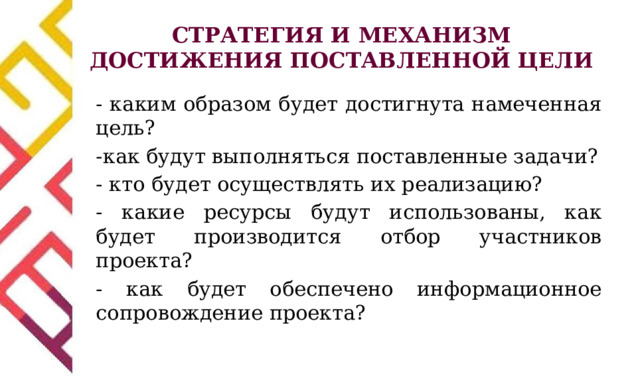 СТРАТЕГИЯ И МЕХАНИЗМ ДОСТИЖЕНИЯ ПОСТАВЛЕННОЙ ЦЕЛИ - каким образом будет достигнута намеченная цель? -как будут выполняться поставленные задачи? - кто будет осуществлять их реализацию? - какие ресурсы будут использованы, как будет производится отбор участников проекта? - как будет обеспечено информационное сопровождение проекта? 