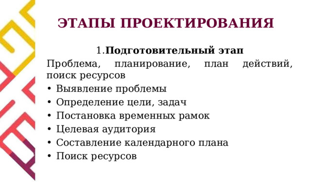 ЭТАПЫ ПРОЕКТИРОВАНИЯ 1.  Подготовительный этап Проблема, планирование, план действий, поиск ресурсов •  Выявление проблемы •  Определение цели, задач •  Постановка временных рамок •  Целевая аудитория •  Составление календарного плана •  Поиск ресурсов 
