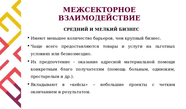 МЕЖСЕКТОРНОЕ ВЗАИМОДЕЙСТВИЕ СРЕДНИЙ И МЕЛКИЙ БИЗНЕС Имеют меньшее количество барьеров, чем крупный бизнес. Чаще всего предоставляются товары и услуги на льготных условиях или безвозмездно. Их предпочтение – оказание адресной материальной помощи конкретным благо получателям (помощь больным, одиноким, престарелым и др.). Вкладывают в «кейсы» ‒  небольшие  проекты  с  ч етким окончанием и результатом. 
