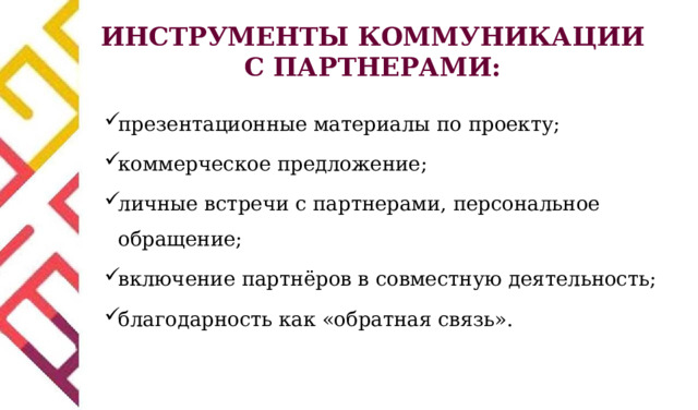 ИНСТРУМЕНТЫ КОММУНИКАЦИИ С ПАРТНЕРАМИ: презентационные материалы по проекту; коммерческое предложение; личные встречи с партнерами, персональное обращение; включение партнёров в совместную деятельность; благодарность как «обратная связь». 