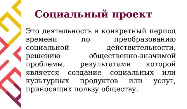 Социальный проект Это деятельность в конкретный период времени по преобразованию социальной действительности, решению общественно-значимой проблемы, результатами которой является создание социальных или культурных продуктов или услуг, приносящих пользу обществу. 
