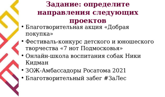Задание: определите направления следующих проектов Благотворительная акция «Добрая покупка» Фестиваль-конкурс детского и юношеского творчества «7 нот Подмосковья» Онлайн-школа воспитания собак Ники Кидман ЗОЖ-Амбассадоры Росатома 2021 Благотворительный забег #ЗаЛес 