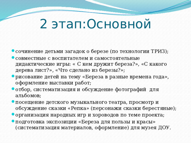 2 этап:Основной сочинение детьми загадок о березе (по технологии ТРИЗ); совместные с воспитателем и самостоятельные дидактические игры: « С кем дружит береза?», «С какого дерева лист?», «Что сделано из березы?»; рисование детей на тему «Береза в разные времена года», оформление выставки работ; отбор, систематизация и обсуждение фотографий для альбомов; посещение детского музыкального театра, просмотр и обсуждение сказки «Репка» (персонажи сказки берестяные); организация народных игр и хороводов по теме проекта; подготовка экспозиции «Береза для пользы и красы» (систематизация материалов, оформление) для музея ДОУ. 