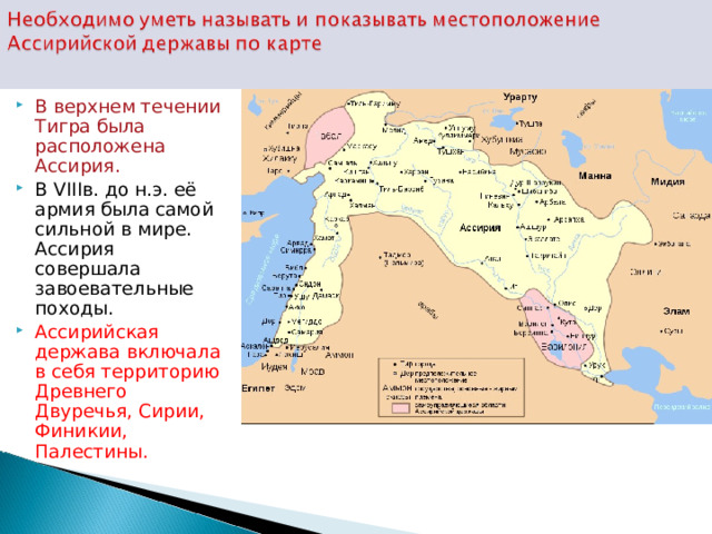 В верхнем течении Тигра была расположена Ассирия. В VIII в. до н.э. её армия была самой сильной в мире. Ассирия совершала завоевательные походы. Ассирийская держава включала в себя территорию Древнего Двуречья, Сирии, Финикии, Палестины. 