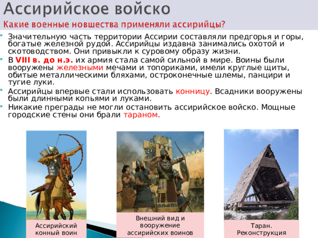 Значительную часть территории Ассирии составляли предгорья и горы, богатые железной рудой. Ассирийцы издавна занимались охотой и скотоводством. Они привыкли к суровому образу жизни. В VIII в. до н.э. их армия стала самой сильной в мире. Воины были вооружены железными мечами и топориками, имели круглые щиты, обитые металлическими бляхами, остроконечные шлемы, панцири и тугие л у ки. Ассирийцы впервые стали использовать конницу . Всадники вооружены были длинными копьями и луками. Никакие преграды не могли остановить ассирийское войско. Мощные городские стены они брали тараном . Внешний вид и вооружение ассирийских воинов Ассирийский конный воин Таран. Реконструкция 