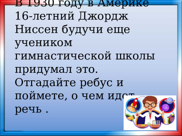 В 1930 году в Америке 16-летний Джордж Ниссен будучи еще учеником гимнастической школы придумал это. Отгадайте ребус и поймете, о чем идет речь . 