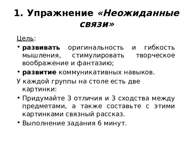 1. Упражнение «Неожиданные связи» Цель : развивать оригинальность и гибкость мышления, стимулировать творческое воображение и фантазию; развитие коммуникативных навыков. У каждой группы на столе есть две картинки: Придумайте 3 отличия и 3 сходства между предметами, а также составьте с этими картинками связный рассказ. Выполнение задания 6 минут. 