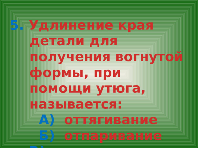 5. Удлинение края детали для получения вогнутой формы, при помощи утюга, называется: А) оттягивание  Б) отпаривание  В) разутюживание 