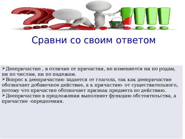  Сравни со своим ответом Деепричастие , в отличие от причастия, не изменяется ни по родам, ни по числам, ни по падежам. Вопрос к деепричастию задается от глагола, так как деепричастие обозначает добавочное действие, а к причастию- от существительного, потому что причастие обозначает признак предмета по действию. Деепричастие в предложении выполняет функцию обстоятельства, а причастие -определения.  