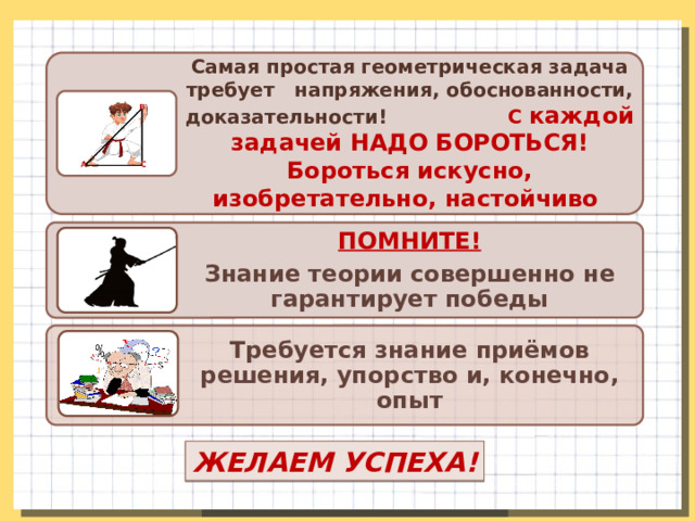Самая простая геометрическая задача требует напряжения, обоснованности, доказательности! С каждой задачей НАДО БОРОТЬСЯ! Бороться искусно, изобретательно, настойчиво ПОМНИТЕ! Знание теории совершенно не гарантирует победы Требуется знание приёмов решения, упорство и, конечно, опыт ЖЕЛАЕМ УСПЕХА! 