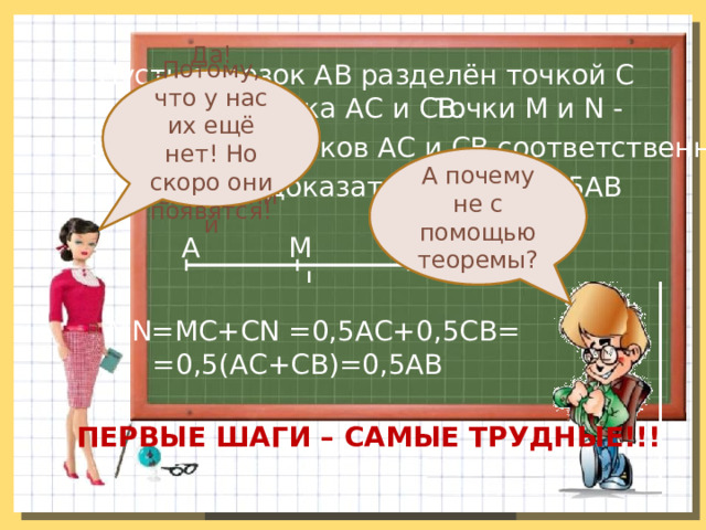 Пусть отрезок АВ разделён точкой С Потому, что у нас их ещё нет! Но скоро они появятся! Да! Заметим, что доказали с помощью вычислений на два отрезка АС и СВ. Точки M и N - середины отрезков АС и СВ соответственно. А почему не с помощью теоремы? Ура! Нам и требовалось это доказать! Требуется доказать, что MN=0,5АВ С М N В А MN=МС+CN =0,5АС+0,5СВ= =0,5(АС+СВ)=0,5АВ ПЕРВЫЕ ШАГИ – САМЫЕ ТРУДНЫЕ!!! 