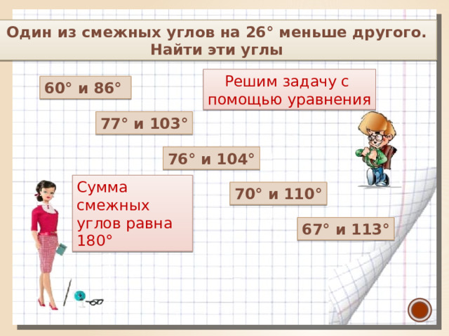  Один из смежных углов на 26° меньше другого. Найти эти углы Решим задачу с помощью уравнения 60° и 86°   77° и 103° 76° и 104° Сумма смежных углов равна  180° 70° и 110° 67° и 113°  