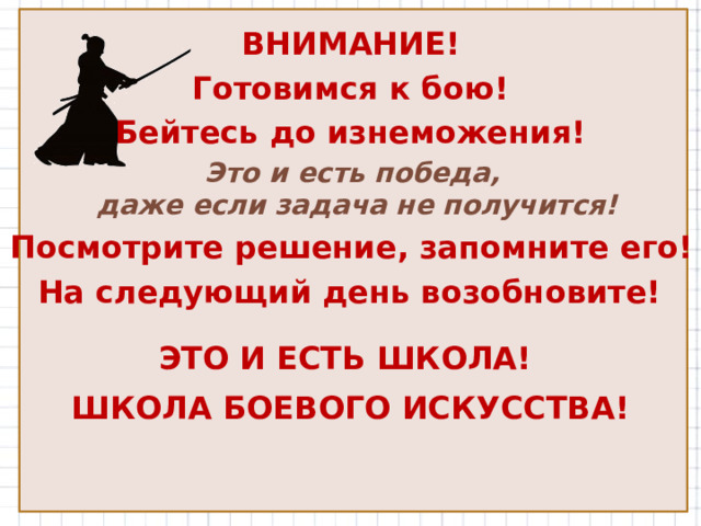 ВНИМАНИЕ! Готовимся к бою! Бейтесь до изнеможения! Это и есть победа, даже если задача не получится! Посмотрите решение, запомните его! На следующий день возобновите! ЭТО И ЕСТЬ ШКОЛА! ШКОЛА БОЕВОГО ИСКУССТВА!  