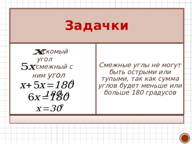 Задачки 1. Верно ли утверждение: если смежные углы равны, то они прямые? 2. Чему равен угол, если известно, что он в 5 раз меньше угла, смежного с ним? 3. Докажите, что если углы равны, то и смежные с ними углы равны 4. Могут ли оба смежных угла быть острыми? Тупыми? Смежные углы не могут быть острыми или тупыми, так как сумма углов будет меньше или больше 180 градусов Каждый угол со своим смежным равен в сумме 180 градусов. Если равны углы, то равны и углы, дополняющие их до 180 градусов, т.е. смежные   Верно, так  искомый  угол как сумма смежных  углов равна  смежный с ним угол 26 
