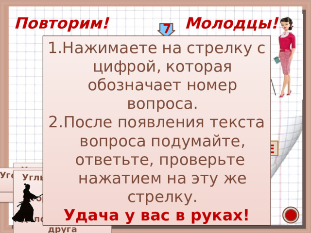 2 3 4 1 Повторим! Молодцы! 7 Нажимаете на стрелку с цифрой, которая обозначает номер вопроса. После появления текста вопроса подумайте, ответьте, проверьте нажатием на эту же стрелку. Удача у вас в руках! У 5 О Л Г П Е 9 Р О С Р А Т И Т П С Н Р М Я М 6 Е 8 Е М О Г Т Ж Т О Р Р Й Р Н Л А К В Ь Е Р Н Е И Ы Т З Я Е Д Углы, у которых стороны  одного являются продолжением сторон  другого  Ваши действия Фигура, образованная Угол, величина которого Инструмент для  равна 90 двумя лучами с общим измерения углов  началом Часть прямой, ограниченная с двух сторон Часть прямой, Ч Л О Раздел математики Единица измерения Углы, имеющие общую ограниченная с одной угла сторону, а две другие стороны дополняют друг друга  до прямой У К о К С 29 