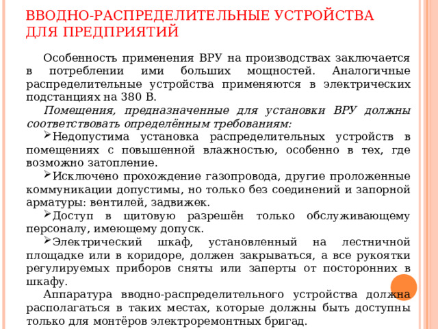 ВВОДНО-РАСПРЕДЕЛИТЕЛЬНЫЕ УСТРОЙСТВА ДЛЯ ПРЕДПРИЯТИЙ Особенность применения ВРУ на производствах заключается в потреблении ими больших мощностей. Аналогичные распределительные устройства применяются в электрических подстанциях на 380 В. Помещения, предназначенные для установки ВРУ должны соответствовать определённым требованиям: Недопустима установка распределительных устройств в помещениях с повышенной влажностью, особенно в тех, где возможно затопление. Исключено прохождение газопровода, другие проложенные коммуникации допустимы, но только без соединений и запорной арматуры: вентилей, задвижек. Доступ в щитовую разрешён только обслуживающему персоналу, имеющему допуск. Электрический шкаф, установленный на лестничной площадке или в коридоре, должен закрываться, а все рукоятки регулируемых приборов сняты или заперты от посторонних в шкафу. Аппаратура вводно-распределительного устройства должна располагаться в таких местах, которые должны быть доступны только для монтёров электроремонтных бригад. 