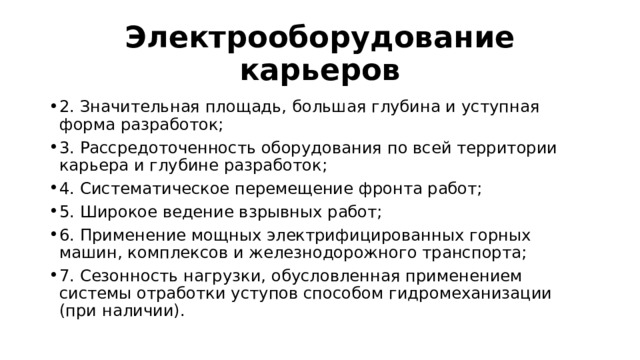 Электрооборудование карьеров 2. Значительная площадь, большая глубина и уступная форма разработок; 3. Рассредоточенность оборудования по всей территории карьера и глубине разработок; 4. Систематическое перемещение фронта работ; 5. Широкое ведение взрывных работ; 6. Применение мощных электрифицированных горных машин, комплексов и железнодорожного транспорта; 7. Сезонность нагрузки, обусловленная применением системы отработки уступов способом гидромеханизации (при наличии). 