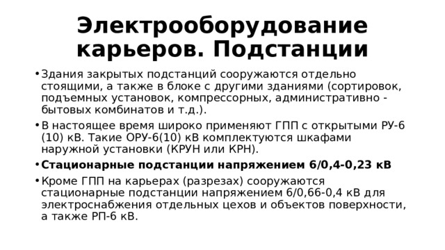 Электрооборудование карьеров. Подстанции Здания закрытых подстанций сооружаются отдельно стоящими, а также в блоке с другими зданиями (сортировок, подъемных установок, компрессорных, административно - бытовых комбинатов и т.д.). В настоящее время широко применяют ГПП с открытыми РУ-6 (10) кВ. Такие ОРУ-6(10) кВ комплектуются шкафами наружной установки (КРУН или КРН). Стационарные подстанции напряжением 6/0,4-0,23 кВ Кроме ГПП на карьерах (разрезах) сооружаются стационарные подстанции напряжением 6/0,66-0,4 кВ для электроснабжения отдельных цехов и объектов поверхности, а также РП-6 кВ. 