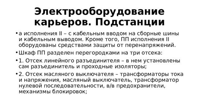 Электрооборудование карьеров. Подстанции а исполнения II – с кабельным вводом на сборные шины и кабельным выводом. Кроме того, ПП исполнения II оборудованы средствами защиты от перенапряжений. Шкаф ПП разделен перегородками на три отсека: 1. Отсек линейного разъединителя – в нем установлены сам разъединитель и проходные изоляторы; 2. Отсек масляного выключателя – трансформаторы тока и напряжения, масляный выключатель, трансформатор нулевой последовательности, в/в предохранители, механизмы блокировок; 