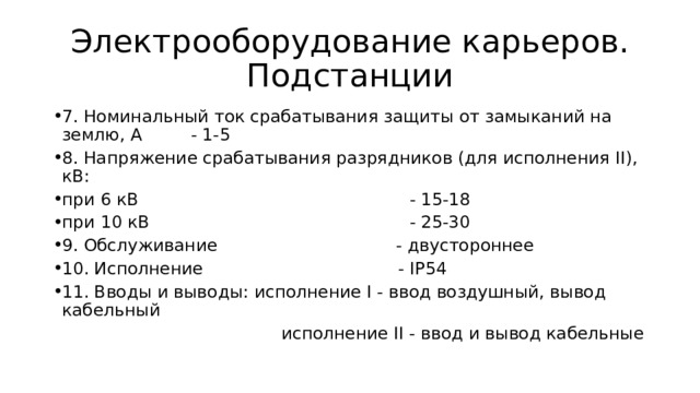 Электрооборудование карьеров. Подстанции 7. Номинальный ток срабатывания защиты от замыканий на землю, А - 1-5 8. Напряжение срабатывания разрядников (для исполнения II), кВ: при 6 кВ - 15-18 при 10 кВ - 25-30 9. Обслуживание - двустороннее 10. Исполнение - IР54 11. Вводы и выводы: исполнение I - ввод воздушный, вывод кабельный  исполнение II - ввод и вывод кабельные 