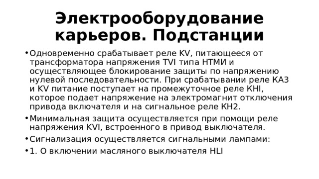 Электрооборудование карьеров. Подстанции Одновременно срабатывает реле KV, питающееся от трансформатора напряжения TVI типа НТМИ и осуществляющее блокирование защиты по напряжению нулевой последовательности. При срабатывании реле КА3 и KV питание поступает на промежуточное реле КНI, которое подает напряжение на электромагнит отключения привода включателя и на сигнальное реле КН2. Минимальная защита осуществляется при помощи реле напряжения KVI, встроенного в привод выключателя. Сигнализация осуществляется сигнальными лампами: 1. О включении масляного выключателя HLI 