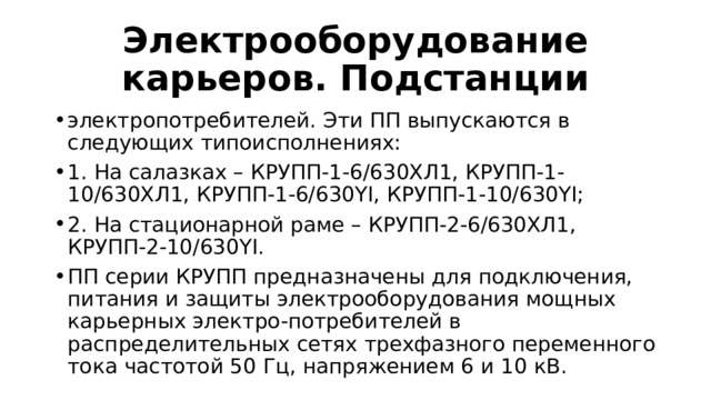 Электрооборудование карьеров. Подстанции электропотребителей. Эти ПП выпускаются в следующих типоисполнениях: 1. На салазках – КРУПП-1-6/630ХЛ1, КРУПП-1-10/630ХЛ1, КРУПП-1-6/630YI, КРУПП-1-10/630YI; 2. На стационарной раме – КРУПП-2-6/630ХЛ1, КРУПП-2-10/630YI. ПП серии КРУПП предназначены для подключения, питания и защиты электрооборудования мощных карьерных электро-потребителей в распределительных сетях трехфазного переменного тока частотой 50 Гц, напряжением 6 и 10 кВ. 