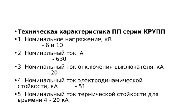 Техническая характеристика ПП серии КРУПП 1. Номинальное напряжение, кВ - 6 и 10 2. Номинальный ток, А - 630 3. Номинальный ток отключения выключателя, кА - 20 4. Номинальный ток электродинамической стойкости, кА - 51 5. Номинальный ток термической стойкости для времени 4 - 20 кА 6. Время включения включателя с приводом, с - 0,1 