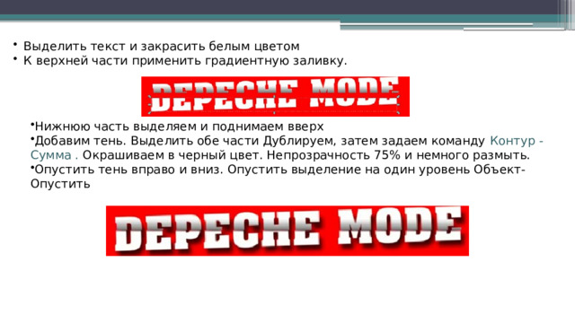 Выделить текст и закрасить белым цветом К верхней части применить градиентную заливку. Нижнюю часть выделяем и поднимаем вверх Добавим тень. Выделить обе части Дублируем, затем задаем команду Контур - Сумма . Окрашиваем в черный цвет. Непрозрачность 75% и немного размыть. Опустить тень вправо и вниз. Опустить выделение на один уровень Объект-Опустить 