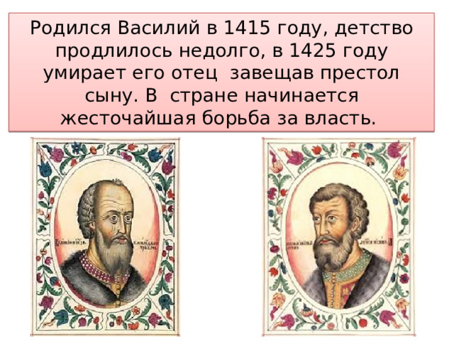 Родился Василий в 1415 году, детство продлилось недолго, в 1425 году умирает его отец завещав престол сыну. В стране начинается жесточайшая борьба за власть. 