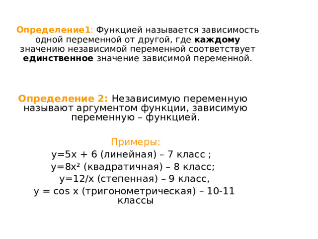  Определение1 :  Функцией называется зависимость одной переменной от другой, где каждому значению независимой переменной соответствует единственное значение зависимой переменной.  y=f(x ) – функция  Определение 2:  Независимую переменную называют аргументом функции, зависимую переменную – функцией. x - аргумент функции, y - значение функции    Примеры: y=5x + 6 (линейная) – 7 класс ; y=8x² (квадратичная) – 8 класс;  y=12/x (степенная) – 9 класс,  у = cos x (тригонометрическая) – 10-11 классы 