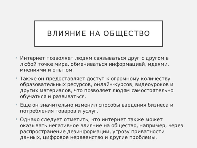 Влияние на общество Интернет позволяет людям связываться друг с другом в любой точке мира, обмениваться информацией, идеями, мнениями и опытом. Также он предоставляет доступ к огромному количеству образовательных ресурсов, онлайн-курсов, видеоуроков и других материалов, что позволяет людям самостоятельно обучаться и развиваться. Еще он значительно изменил способы введения бизнеса и потребления товаров и услуг. Однако следует отметить, что интернет также может оказывать негативное влияние на общество, например, через распространение дезинформации, угрозу приватности данных, цифровое неравенство и другие проблемы. 