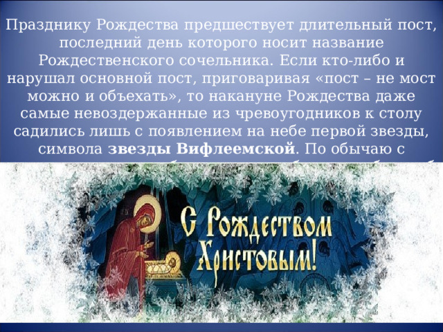 Празднику Рождества предшествует длительный пост, последний день которого носит название Рождественского сочельника. Если кто-либо и нарушал основной пост, приговаривая «пост – не мост можно и объехать», то накануне Рождества даже самые невоздержанные из чревоугодников к столу садились лишь с появлением на небе первой звезды, символа звезды Вифлеемской . По обычаю с веселыми криками вбегала в дом ребятня, сообщая об ее появлении, но иногда на улицу выходили все. 