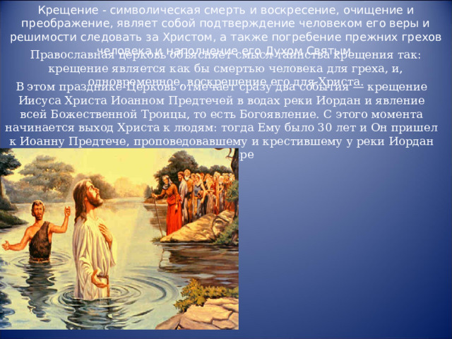 Крещение - символическая смерть и воскресение, очищение и преображение, являет собой подтверждение человеком его веры и решимости следовать за Христом, а также погребение прежних грехов человека и наполнение его Духом Святым.   Православная церковь объясняет смысл таинства крещения так: крещение является как бы смертью человека для греха, и, одновременное, воскрешение его для Христа. В этом празднике Церковь отмечает сразу два события — крещение Иисуса Христа Иоанном Предтечей в водах реки Иордан и явление всей Божественной Троицы, то есть Богоявление. С этого момента начинается выход Христа к людям: тогда Ему было 30 лет и Он пришел к Иоанну Предтече, проповедовавшему и крестившему у реки Иордан в Вифаваре 