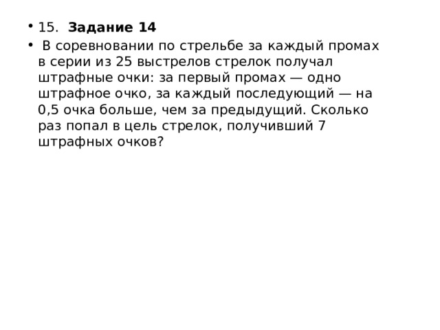 15.  Задание 14   В соревновании по стрельбе за каждый промах в серии из 25 выстрелов стрелок получал штрафные очки: за первый промах — одно штрафное очко, за каждый последующий — на 0,5 очка больше, чем за предыдущий. Сколько раз попал в цель стрелок, получивший 7 штрафных очков? 