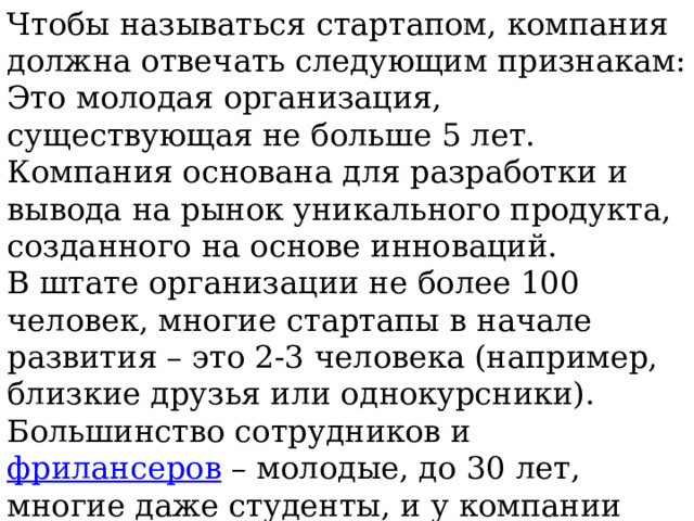 Чтобы называться стартапом, компания должна отвечать следующим признакам: Это молодая организация, существующая не больше 5 лет. Компания основана для разработки и вывода на рынок уникального продукта, созданного на основе инноваций. В штате организации не более 100 человек, многие стартапы в начале развития – это 2-3 человека (например, близкие друзья или однокурсники). Большинство сотрудников и  фрилансеров  – молодые, до 30 лет, многие даже студенты, и у компании нет опытных руководителей. Проект не имеет государственного финансирования и нуждается в финансовой поддержке в виде инвестиций. Цель стартапа – не только доход, но и улучшение жизни людей, решение их повседневных проблем. 