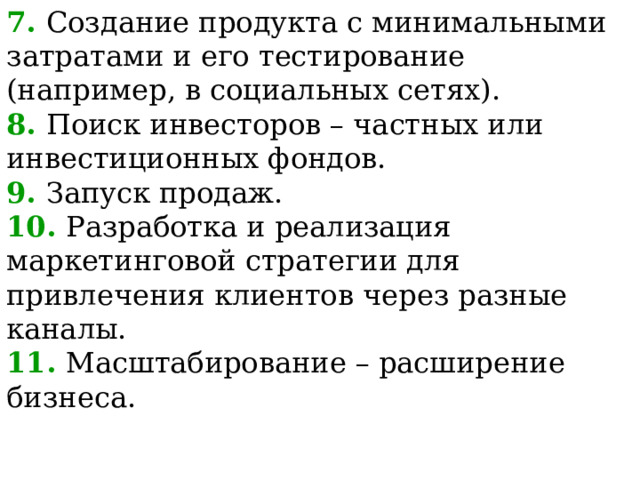7. Создание продукта с минимальными затратами и его тестирование (например, в социальных сетях). 8. Поиск инвесторов – частных или инвестиционных фондов. 9. Запуск продаж. 10. Разработка и реализация маркетинговой стратегии для привлечения клиентов через разные каналы. 11. Масштабирование – расширение бизнеса.  