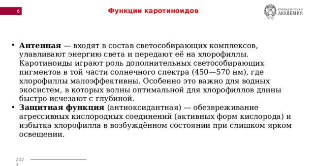 Функции каротиноидов Антенная — входят в состав светособирающих комплексов, улавливают энергию света и передают её на хлорофиллы. Каротиноиды играют роль дополнительных светособирающих пигментов в той части солнечного спектра (450—570 нм), где хлорофиллы малоэффективны. Особенно это важно для водных экосистем, в которых волны оптимальной для хлорофиллов длины быстро исчезают с глубиной. Защитная функция (антиоксидантная) — обезвреживание агрессивных кислородных соединений (активных форм кислорода) и избытка хлорофилла в возбуждённом состоянии при слишком ярком освещении. 