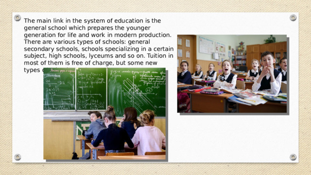 The main link in the system of education is the general school which prepares the younger generation for life and work in modern production. There are various types of schools: general secondary schools, schools specializing in a certain subject, high schools, lyceums and so on. Tuition in most of them is free of charge, but some new types of schools are fee-paying. 